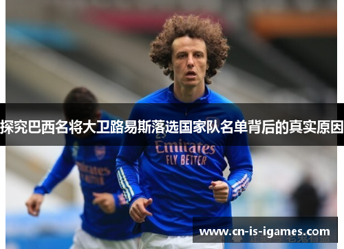 探究巴西名将大卫路易斯落选国家队名单背后的真实原因 探究巴西名将大卫路易斯落选国家队名单背后的真实原因