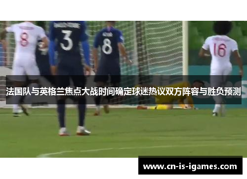 法国队与英格兰焦点大战时间确定球迷热议双方阵容与胜负预测 法国队与英格兰焦点大战时间确定球迷热议双方阵容与胜负预测
