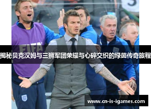 揭秘贝克汉姆与三狮军团荣耀与心碎交织的绿茵传奇旅程 揭秘贝克汉姆与三狮军团荣耀与心碎交织的绿茵传奇旅程