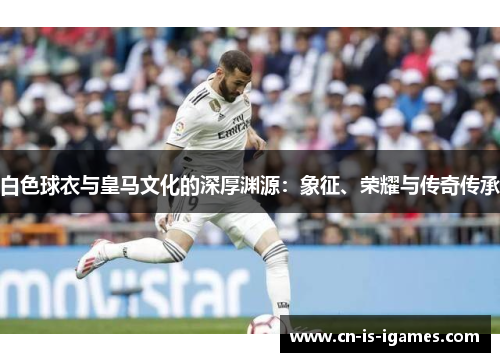 白色球衣与皇马文化的深厚渊源：象征、荣耀与传奇传承