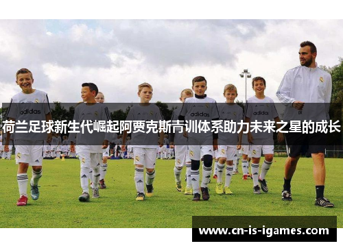 荷兰足球新生代崛起阿贾克斯青训体系助力未来之星的成长 荷兰足球新生代崛起阿贾克斯青训体系助力未来之星的成长