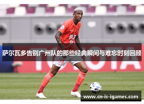 萨尔瓦多告别广州队的那些经典瞬间与难忘时刻回顾 萨尔瓦多告别广州队的那些经典瞬间与难忘时刻回顾