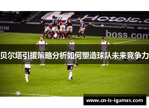 贝尔塔引援策略分析如何塑造球队未来竞争力
