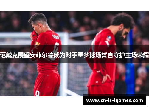 范戴克展望安菲尔德成为对手噩梦球场誓言守护主场荣耀