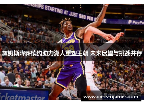 詹姆斯降薪续约助力湖人重塑王朝 未来展望与挑战并存