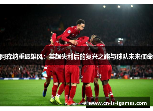 阿森纳重振雄风:英超失利后的复兴之路与球队未来使命 阿森纳重振雄风:英超失利后的复兴之路与球队未来使命