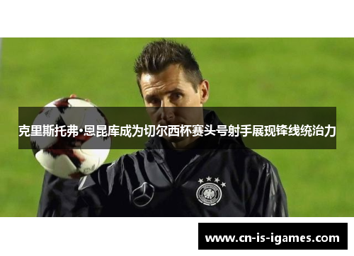 克里斯托弗·恩昆库成为切尔西杯赛头号射手展现锋线统治力
