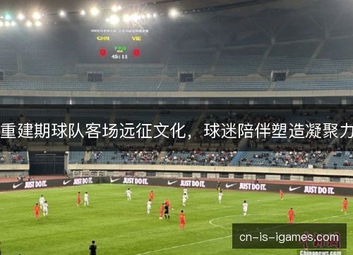 重建期球队客场远征文化,球迷陪伴塑造凝聚力 重建期球队客场远征文化,球迷陪伴塑造凝聚力