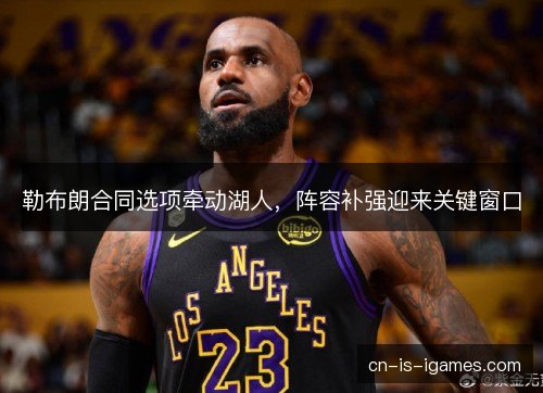 勒布朗合同选项牵动湖人，阵容补强迎来关键窗口